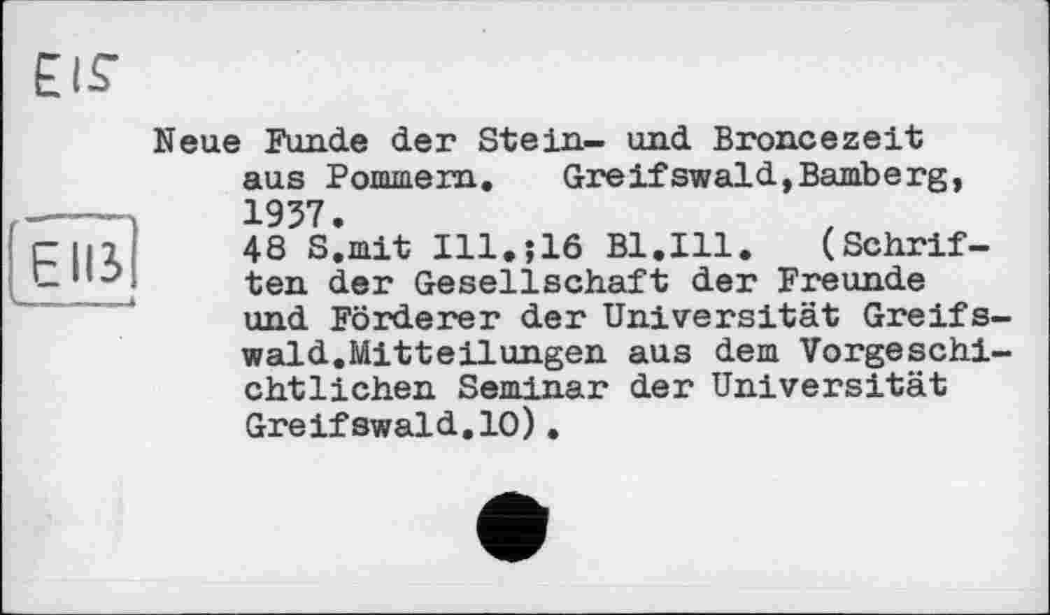 ﻿EUS
к. . — —
Neue Funde der Stein- und Broncezeit aus Pommern. Greifswald,Bamberg, 1957.
48 S.mit I11.J16 Bl.Ill. (Schriften der Gesellschaft der Freunde und Förderer der Universität Greifswald.Mitteilungen aus dem Vorgeschichtlichen Seminar der Universität Greifswald.10).